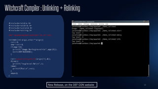 11
WitchcraftCompiler:Unlinking+Relinking
# i n c l u d e < s t d i o . h>
# i n c l u d e < s t d l i b . h>
# i n c l u d e < u n i s t d . h>
# i n c l u d e < s t r i n g . h>
char * ap parse log level ( const char * str , int * val ) ;
i n t main ( i n t a r g c , c h a r ** a r g v ) {
i n t i = 0;
char * r e t = 0;
i f ( argc < 2) {
p r i n t f ( ” Usage : %s <l o g l e v e l >n ” , argv [ 0 ] ) ;
e x i t ( EXIT SUCCESS ) ;
}
r e t = a p p a r s e l o g l e v e l ( a r g v [ 1 ] , &i ) ;
if (! ret ) {
p r i n t f ( ” l o g l e v e l : %d  n ” , i ) ;
} else {
p r i n t f (”% s  n ” , r e t ) ;
}
return 0;
}
New Release, on the DEF CON website
 
