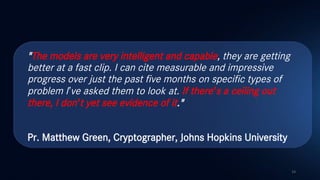 "The models are very intelligent and capable, they are getting
better at a fast clip. I can cite measurable and impressive
progress over just the past five months on specific types of
problem I’ve asked them to look at. If there’s a ceiling out
there, I don’t yet see evidence of it."
Pr. Matthew Green, Cryptographer, Johns Hopkins University
14
 