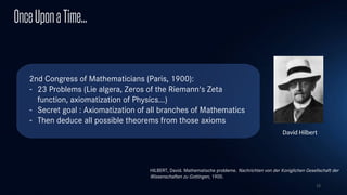 15
OnceUponaTime...
2nd Congress of Mathematicians (Paris, 1900):
- 23 Problems (Lie algera, Zeros of the Riemann's Zeta
function, axiomatization of Physics...)
- Secret goal : Axiomatization of all branches of Mathematics
- Then deduce all possible theorems from those axioms
David Hilbert
HILBERT, David. Mathematische probleme. Nachrichten von der Koniglichen Gesellschaft der
Wissenschaften zu Gottingen, 1900.
 