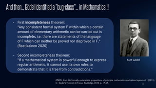 16
Andthen...Gödelidentifieda"bug-class"…inMathematics!!
- First incompleteness theorem:
"Any consistent formal system F within which a certain
amount of elementary arithmetic can be carried out is
incomplete; i.e. there are statements of the language
of F which can neither be proved nor disproved in F."
(Raatikainen 2020)
- Second incompleteness theorem:
"If a mathematical system is powerful enough to express
regular arithmetic, it cannot use its own rules to
demonstrate that it is free from contradictions."
Kurt Gödel
GÖDEL, Kurt. On formally undecidable propositions of principia mathematica and related systems i 1 (1931).
In : Godel's Theorem in Focus. Routledge, 2012. p. 17-47.​
 
