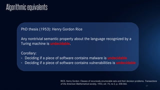 17
Algorithmicequivalents
PhD thesis (1953): Henry Gordon Rice
Any nontrivial semantic property about the language recognized by a
Turing machine is undecidable.
Corollary:
- Deciding if a piece of software contains malware is undecidable
- Deciding if a piece of software contains vulnerabilities is undecidable
RICE, Henry Gordon. Classes of recursively enumerable sets and their decision problems. Transactions
of the American Mathematical society, 1953, vol. 74, no 2, p. 358-366.
 