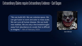 21
ExtraordinaryClaimsrequireExtraordinaryEvidence–CarlSagan
Sam Altman
"We can build AGI. We can colonize space. We
can get fusion to work and solar to mass scale.
We can cure all human disease. We can build
new realities. We are only a few breakthroughs
away from abundance at a scale that is difficult
to imagine." - 4th of February 2026​
​
 