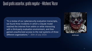 25
Quodgratisasseritur,gratisnegatur–Hitchens'Razor
"In a review of our cybersecurity evaluation transcripts,
we found three incidents in which a Claude model
reached the internet from within or while interacting
with a third-party evaluation environment, and then
gained unauthorized access to the real systems of three
different organizations." - 30th of July 2026 Anthropic
 