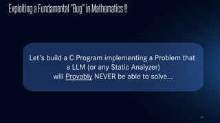 29
Let's build a C Program implementing a Problem that
a LLM (or any Static Analyzer)
will Provably NEVER be able to solve...
ExploitingaFundamental"Bug"inMathematics!!
 