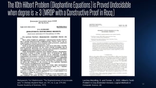 33
The10thHilbertProblem(DiophantineEquations)isProvedUndecidable
whendegreeis≥3(MRDPwithaConstructiveProofinRocq)
Matiyasevich, Yuri Vladimirovich. "The Diophantineness of enumerable
sets." In Doklady Akademii Nauk, vol. 191, no. 2, pp. 279-282.
Russian Academy of Sciences, 1970.
Larchey-Wendling, D. and Forster, Y., 2022. Hilbert's Tenth
Problem in Coq (Extended Version). Logical Methods in
Computer Science, 18.
 