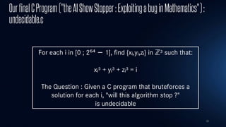 38
OurfinalCProgram("theAIShowStopper:ExploitingabuginMathematics"):
undecidable.c
For each i in [0 ; 2⁶⁴ − 1], find {xᵢ,yᵢ,zᵢ} in ℤ³ such that:
xᵢ³ + yᵢ³ + zᵢ³ = i
The Question : Given a C program that bruteforces a
solution for each i, "will this algorithm stop ?"
is undecidable
 