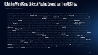 63
ObtainingWorldClassSinks:APipelineDownstreamfromOSS-Fuzz
Targeting the world top software
ClickHouse · FreeRDP · LibRaw · Little-CMS · MapServer · PcapPlusPlus · S2OPC · Simd · WasmEdge · aac · alembic · aom · arduinojson · arrow ·
aspell · assimp · astc-encoder · bind9 · binutils-gdb · binutils-preconditions · bitcoin-core · bloaty · boost · boringssl · botan · brunsli · c-ares · c-
blosc · c-blosc2 · capstonemaster · capstonenext · centipede · clamav · coturn · cpython3 · croaring · crow · cryptofuzz · cryptsetup · cups · curl ·
cyclonedds · dav1d · dnsmasq · dovecot · draco · dropbear · duckdb · e2fsprogs · edk2 · elfutils · envoy · espeak-ng · exiv2 · expat · extra-cmake-
modules · faad2 · ffmpeg · file · fio · flac · flatbuffers · fluent-bit · fmt · freeimage-svn · freeradius-server · freetype · freetype2 · fribidi · fuzzing ·
fwupd · gdal · gdbm · geos · ghostpdl · glaze · glib · glog · glslang · gnupg · gnutls · gpac · gpsd · graphicsmagick · grok · grpc · gstreamer · h2o · h3 ·
haproxy · harfbuzz · hdf5 · hermes · highway · hiredis · hoextdown · hostap · htslib · httpd · hunspell · icu · igraph · imagemagick · immer · inchi ·
irssi · janus-gateway · jbig2dec · jq · json · json-c · jsoncons · jsoncpp · kamailio · karchive · kimageformats · knot-dns · krb5 · lcms · leptonica ·
libarchive · libass · libavc · libavif · libbpf · libcoap · libconfig · libcups · libdwarf · libexif · libgd · libgit2 · libheif · libhevc · libical · libidn2 ·
libiec61850 · libjpeg-turbo · libjpeg-turbo.2.0.x · libjpeg-turbo.2.1.x · libjpeg-turbo.dev · libjpeg-turbo.main · libjxl · liblouis · libmpeg2 · libpcap ·
libplist · libpng · libprotobuf-mutator · libpsl · librabbitmq · libraw · librawspeed · libredwg · libreoffice · libsass · libsndfile · libspdm · libspectre ·
libspng · libsrtp · libssh · libssh2 · libteken · libtiff · libtpms · libucl · libultrahdr · libusb · libvips · libvpx · libwebp · libwebsockets · libxaac · libxml2 ·
libxslt · libyaml · libzip · libzmq · llama.cpp · lldpd · llvm-project · lua · lwan · lxc · lz4 · matio · mbedtls · mcl · md4c · mdbtools · miniz · moddable ·
mongoose · mosquitto · mpv · mruby · msquic · muparser · mupdf · nccl · ndpi · net-snmp · netcdf-c · nginx · ninja · njs · node · nss · ntopng ·
ntpsec · oatpp · oniguruma · open5gs · open62541 · openbabel · opencv · openexr · openh264 · openjpeg · opensc · opensips · openssl ·
openthread · openvswitch · opus · osquery · oss-fuzz-bloat · oss-fuzz-example · ostree · ots · p11-kit · pacemaker · pcl · pcre2 · perfetto · php-src ·
picotls · pjsip · poco · poppler · proj.4 · qemu · qpdf · qpid-proton · qt · qt/qtqa · qtbase · qtqa · quickjs · radare2 · rdkit · re2 · readstat · relic ·
resiprocate · rnp · rtpproxy · samba · selinux · serenity · simdjson · simdutf · skcms · skia · sleuthkit · speex · spice-usbredir · spirv-cross · stb · sudo ·
systemd · tarantool · tcmalloc · tesseract · tidy-html5 · tint · tinygltf · tinysparql · tinyusb · tinyxml2 · tmux · tor · tpm2 · trafficserver ·
uWebSockets · unicorn · unit · unrar · upx · uriparser · usrsctp · util-linux · valijson · vlc · vulkan-loader · wabt · wamr · wasm3 · wavpack · wget2 ·
wireshark · wolfmqtt · wolfssl · wpantund · wt · xz · yara · zeek · zlib · zstd
 