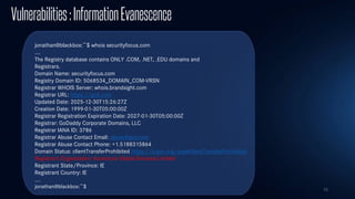 75
Vulnerabilities:InformationEvanescence
jonathan@blackbox:~$ whois securityfocus.com
…
The Registry database contains ONLY .COM, .NET, .EDU domains and
Registrars.
Domain Name: securityfocus.com
Registry Domain ID: 5068534_DOMAIN_COM-VRSN
Registrar WHOIS Server: whois.brandsight.com
Registrar URL: https://gcd.com
Updated Date: 2025-12-30T15:26:27Z
Creation Date: 1999-01-30T05:00:00Z
Registrar Registration Expiration Date: 2027-01-30T05:00:00Z
Registrar: GoDaddy Corporate Domains, LLC
Registrar IANA ID: 3786
Registrar Abuse Contact Email: abuse@gcd.com
Registrar Abuse Contact Phone: +1.5188315864
Domain Status: clientTransferProhibited https://icann.org/epp#clientTransferProhibited
Registrant Organization: Accenture Global Services Limited
Registrant State/Province: IE
Registrant Country: IE
…
jonathan@blackbox:~$
 