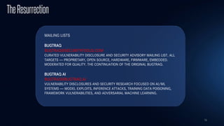 78
TheResurrection
MAILING LISTS
BUGTRAQ
BUGTRAQ@SECURITYFOCUS.COM
CURATED VULNERABILITY DISCLOSURE AND SECURITY ADVISORY MAILING LIST. ALL
TARGETS — PROPRIETARY, OPEN SOURCE, HARDWARE, FIRMWARE, EMBEDDED.
MODERATED FOR QUALITY. THE CONTINUATION OF THE ORIGINAL BUGTRAQ.
BUGTRAQ AI
BUGTRAQ@BUGTRAQ.AI
VULNERABILITY DISCLOSURES AND SECURITY RESEARCH FOCUSED ON AI/ML
SYSTEMS — MODEL EXPLOITS, INFERENCE ATTACKS, TRAINING DATA POISONING,
FRAMEWORK VULNERABILITIES, AND ADVERSARIAL MACHINE LEARNING.
 