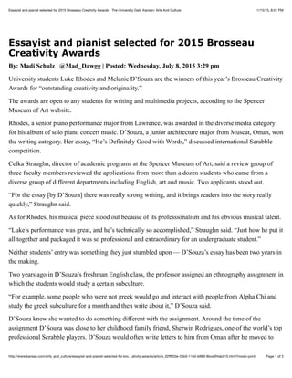 11/15/15, 8:01 PMEssayist and pianist selected for 2015 Brosseau Creativity Awards - The University Daily Kansan: Arts And Culture
Page 1 of 3http://www.kansan.com/arts_and_culture/essayist-and-pianist-selected-for-bro…ativity-awards/article_02ﬀ033e-25b0-11e5-b889-8bce0f4ab515.html?mode=print
Essayist and pianist selected for 2015 Brosseau
Creativity Awards
By: Madi Schulz | @Mad_Dawgg | Posted: Wednesday, July 8, 2015 3:29 pm
University students Luke Rhodes and Melanie D’Souza are the winners of this year’s Brosseau Creativity
Awards for “outstanding creativity and originality.”
The awards are open to any students for writing and multimedia projects, according to the Spencer
Museum of Art website.
Rhodes, a senior piano performance major from Lawrence, was awarded in the diverse media category
for his album of solo piano concert music. D’Souza, a junior architecture major from Muscat, Oman, won
the writing category. Her essay, “He’s Definitely Good with Words,” discussed international Scrabble
competition.
Celka Straughn, director of academic programs at the Spencer Museum of Art, said a review group of
three faculty members reviewed the applications from more than a dozen students who came from a
diverse group of different departments including English, art and music. Two applicants stood out.
“For the essay [by D’Souza] there was really strong writing, and it brings readers into the story really
quickly,” Straughn said.
As for Rhodes, his musical piece stood out because of its professionalism and his obvious musical talent.
“Luke’s performance was great, and he’s technically so accomplished,” Straughn said. “Just how he put it
all together and packaged it was so professional and extraordinary for an undergraduate student.”
Neither students’ entry was something they just stumbled upon — D’Souza’s essay has been two years in
the making.
Two years ago in D’Souza’s freshman English class, the professor assigned an ethnography assignment in
which the students would study a certain subculture.
“For example, some people who were not greek would go and interact with people from Alpha Chi and
study the greek subculture for a month and then write about it,” D’Souza said.
D’Souza knew she wanted to do something different with the assignment. Around the time of the
assignment D’Souza was close to her childhood family friend, Sherwin Rodrigues, one of the world’s top
professional Scrabble players. D’Souza would often write letters to him from Oman after he moved to
 