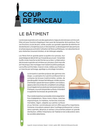 LE BÂTIMENT
Lesbrossesàpeindresontunedesapplicationsmajeuresdelabrossecommeoutil.
Elles ont pour fonction d’appliquer mais aussi de transporter de la peinture. Pour
ces fonctions, la soie de porc, solide, souple, aux grandes capacités de rétention et
dedistribution,alongtempsjouéunrôleessentiel.Ledéveloppementdespeintures
enphaseaqueuseaentraînél’utilisationdefibressynthétiques,nonabsorbanteset
plus résilientes (revenant droites), et de mélanges adaptés.
Les fibres font en grande partie la qualité d’un pinceau, leur
assemblageestdécisifafinqu’ilneperdeaucunpoil:l’ensemble
touffe-virole-manche ne doit former qu’un bloc. La fabrication
des brosses à peindre est similaire aux pinceaux d’art mais elle
estmécanique.Desmontagesmainrestenttoutefoispratiqués.
Lestouffessontformées,misesenvirole,collées,puisfixéessur
un manche par sertissage, agrafage ou encollage monobloc.
La brosserie à peindre propose des gammes très
larges. La panoplie d’un peintre professionnel se
compose de brosses traditionnelles, solides, de
grandequalité:brosseshermétiques,rondes,pouces
àrechampir,queuesdemorue,spalters.Lesrouleaux,
apparusdanslesannées50,complètentcetoutillage,
ilssontégalementproduitsparlabrosserieàpeindre.
Pratiques,couvrantdegrandessurfaces,ilstendent
à supplanter les brosses de grande taille.
Pourrendrelapeintureaccessible,lebricolagebéné-
ficie d’adaptations : fibres moins chères, manches
ergonomiques, bi-matières, recherches d’articles
maniables, légers, adaptés aux petites surfaces
et aux femmes. Les bricoleuses sont en effet aujourd’hui majoritaires.
Certaines innovations passent dans l’outillage professionnel. La bros-
serie à peindre, devenue un secteur concurrentiel présent en grande
distribution, reflète l’importance de l’habitat et de la décoration dans
les sociétés sédentaires.
COUP
DE PINCEAU
A gauche : brosse à rechampir, Nespoli - A droite : spalter, RBN - Ridremont & Brosserie Nouvelle
 