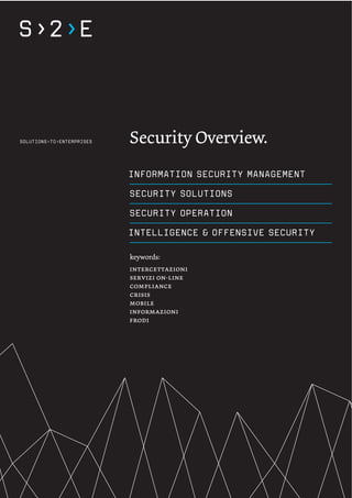 Security Overview.
INFORMATION SECURITY MANAGEMENT
SECURITY SOLUTIONS
SECURITY OPERATION
INTELLIGENCE & OFFENSIVE SECURITY

keywords:
intercettazioni
servizi on-line
compliance
crisis
mobile
informazioni
frodi
 
