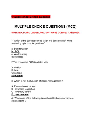 © Excellence Brings Success
MULTIPLE CHOICE QUESTIONS (MCQ)
NOTE-BOLD AND UNDERLINED OPTION IS CORRECT ANSWER
1: Which of the concept can be taken into consideration while
assessing right time for purchase?
a: Standarization
b : ROL
c: Vendor rating
d :Purchase
2:The concept of EOQ is related with
A: quality
B: time
C: contract
D: quantity
3: Which is not the function of stores management ?
A :Preparation of reciept
B : arranging inspection
C : inventory control
D : procurement
4 : Which one of the following is a rational technique of modern
storekeeping ?
 
