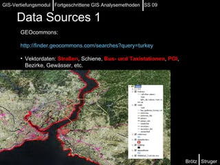 Data Sources   1 GEOcommons: http://finder.geocommons.com/searches?query=turkey   Vektordaten:  Straßen , Schiene,  Bus- und Taxistationen ,  POI , Bezirke, Gewässer, etc. Brötz  Struger GIS-Vertiefungsmodul  Fortgeschrittene GIS Analysemethoden  SS 09 