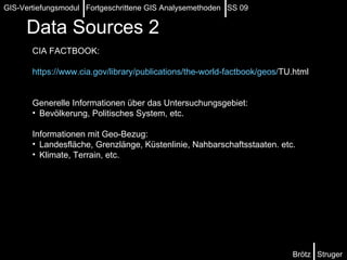Data Sources   2 CIA FACTBOOK:  https:// www.cia.gov / library / publications / the-world-factbook / geos / TU.html   Generelle Informationen über das Untersuchungsgebiet: Bevölkerung, Politisches System, etc. Informationen mit Geo-Bezug: Landesfläche, Grenzlänge, Küstenlinie, Nahbarschaftsstaaten. etc. Klimate, Terrain, etc. Brötz  Struger GIS-Vertiefungsmodul  Fortgeschrittene GIS Analysemethoden  SS 09 
