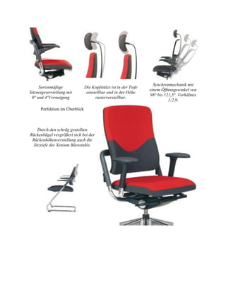 Serienmäßige
Sitzneigeverstellung mit
0° und 4°Vorneigung
Die Kopfstütze ist in der Tiefe
einstellbar und in der Höhe
rasterverstellbar.
Synchronmechanik mit
einem Öffnungswinkel von
98° bis 121,5°. Verhältnis
1:2,9.
Perfektion im Überblick
Durch den schräg gestellten
Rückenbügel vergrößert sich bei der
Rückenhöhenverstellung auch die
Sitztiefe des Xenium Bürostuhls.
 