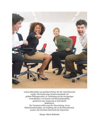 xenium Bürostühle zum perfekten Partner für alle Arbeitsbereiche
werden. Die hochwertige Synchronmechanik mit
großem Öffnungswinkel, in Verbindung mit der einzigartigen
Verstellbarkeit von Sitztiefe und Rückenlehnenhöhe,
garantieren eine Anpassung an individuelle
Bedürfnisse.
Die Variantenvielfalt sorgt für Abwechslung, ob am
Bildschirmarbeitsplatz, am Empfang oder im Konferenzbereich.
xenium, das Geschenk (lateinisch) der Ergonomie.
Design: Martin Ballendat
 
