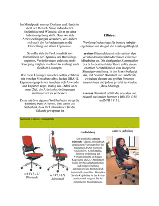 Im Mittelpunkt unseres Denkens und Handelns
steht der Mensch. Seine individuellen
Bedürfnisse und Wünsche, die er an seine
Arbeitsumgebung stellt. Denn wo sich
Arbeitsbedingungen verändern, ver- ändern
sich auch die Anforderungen an die
Einrichtung und deren Ergonomie.
So sollte sich die Funktionalität von
Büromöbeln der Dynamik des Büroalltags
anpassen, Veränderungen zulassen, mehr
Bewegung möglich machen.Das verlangt nach
flexiblen Lösungen.
Wie diese Lösungen aussehen sollen, erfahren
wir von den Menschen selbst. In den GRAHL
Ergonomiegesprächen tauschen sich Anwender
und Experten regel- mäßig aus. Dabei ist es
unser Ziel, die Arbeitsplatzbedingungen
kontinuierlich zu verbessern.
Denn mit dem eigenen Wohlbefinden steigt die
Effizienz beim Arbeiten. Und damit die
Sicherheit, dass Ihr Unternehmen für die
Zukunft gewappnet ist
Effizienz
Wohlempfinden sorgt für bessere Arbeits-
ergebnisse und steigert die Leistungsfähigkeit.
xenium Bürostuhl passt sich variabel den
verschiedensten Sitzbedürfnissen einzelner
Mitarbeiter an. Die einzigartige Konstruktion
des Schiebesitzes bietet Ihnen außer einem
enormen Verstellbereich eine integrierte
Sitzneigeverstellung. In der Praxis bedeutet
das, mit "einem" Drehstuhl die Bandbreite
zwischen kleinen und großen Personen
auszudehnen und jedem gerecht zu werden
(Desk-Sharing).
xenium Bürostuhl erfüllt die neuesten und
zukunft weisenden Normen ( DIN/EN1335
undNPR 1813 ).
Xenium Classic Bürostühle
xcl-V11-121
Bürostuhl
xcl-V23-121
Bürostuhl
Hochleistung
Der sportliche xenium
Bürostuhl -classic, mit farblich
abgesetztem Vorsatzpolster im
Rückenteil, bietet höchsten
Sitzkomfort. Komfortable,
intuitive Bedienung der
Verstellelemente im Sitzen.
Kopfstütze und 2D-Armlehnen
folgen der Rückenlehnenhöhen-
und neigeverstellung
automatisch und bleiben doch
individuell einstellbar. Genießen
Sie die Kopfstütze in der Relax-
position und steigern Sie ihr
persönliches Wohlbefinden.
aktives Arbeiten
 