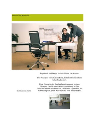 Xenium Net Bürostuhl
Inspiration in Form
Ergonomie und Design sind die Säulen von xenium.
Das Prinzip ist einfach: klare Form, hohe Funktionalität und
hoher Sitzkomfort.
Diese Eigenschaften durchziehen die gesamte xenium-
Bürostuhl Familie, deren klare Ausstrahlung in allen
Bereichen wieder- erkennbar ist. Emotionale Ergonomie, die
Verbindung von gutem Aussehen und noch besserem Sitz
 