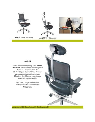 xnt-N11-121 Bürostuhl xnt-N23-121 Bürostuhl
Ästhetik
Das Konstruktionsprinzip vom xenium
Bürostuhl basiert auf die herausragende
Form und Funktionalität des
Rückenbügels. Der auffällige Rahmen
verbunden mit dem schwebenden
Charakter des Rückens ergeben eine
unverwechselbare Optik.
Das klare Design unterstreicht
architektonische Feinheiten der
Umgebung.
Variantenvielfalt Besucherstuhl - Konferenzstuhl
 