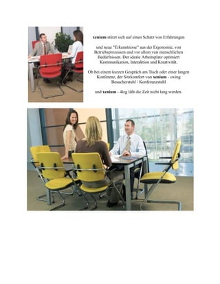xenium stützt sich auf einen Schatz von Erfahrungen
und neue "Erkenntnisse" aus der Ergonomie, von
Betriebsprozessen und vor allem von menschlichen
Bedürfnissen. Der ideale Arbeitsplatz optimiert
Kommunikation, Interaktion und Kreativität.
Ob bei einem kurzen Gespräch am Tisch oder einer langen
Konferenz, der Sitzkomfort von xenium - swing
Besucherstuhl / Konferenzstuhl
und xenium - 4leg läßt die Zeit nicht lang werden.
 