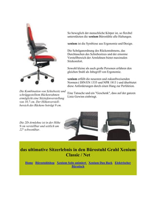 Die Kombination von Schiebesitz und
schräggestelltem Rückenrahmen
ermöglicht eine Sitztiefenverstellung
von 10,7 cm. Der Höhenverstell-
bereich des Rückens beträgt 9 cm.
So beweglich der menschliche Körper ist, so flexibel
unterstützten die xenium Bürostühle alle Haltungen.
xenium ist die Symbiose aus Ergonomie und Design.
Die Schräganordnung des Rückenrahmens, das
Durchtauchen des Schiebesitzes und der ernorme
Verstellbereich der Armlehnen bietet maximalen
Sitzkomfort.
Sowohl kleine als auch große Personen erfahren den
gleichen Stuhl als Inbegriff von Ergonomie.
xenium erfüllt die neuesten und zukunftweisenden
Normen ( DIN/EN 1335 und NPR 1813 ) und überbietet
diese Anforderungen durch einen Hang zur Perfektion.
Eine Tatsache und ein "Geschenk", dass auf der ganzen
Linie Gewinn einbringt.
Die 2D-Armlehne ist in der Höhe
9 cm verstellbar und seitlich um
22° schwenkbar.
das ultimative Sitzerlebnis in den Bürostuhl Grahl Xenium
Classic / Net
Home Bürostuhlshop Xenium Seite animiert Xenium Duo Back Elektrischer
Bürotisch
 
