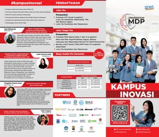 PARTNERS
KAMPUS
INOVASI
Pendaftaran
Online
Fotokopi KTP, Ijazah (Legalisir)
Lulus Tes Akademik: Matematika, TPA
dan Bahasa Inggris
Lulus Tes Kesehatan dan Wawancara
Persyaratan
Jalur Tes
Biaya Kuliah Per Semester
PENDAFTARAN
#kampusinovasi
Jalur Tanpa Tes
Persyaratan
Fotokopi Nilai Raport Kelas X dan XI (Legalisir)
Rata-rata Nilai Kognitif Bahasa Inggris, Bahasa
Indonesia dan Matematika Minimal 70 (KKM Minimal 60)
Berlaku untuk Siswa/i SMA/SMK Kelas XII Angkatan
2022/2023
Lulus Tes Kesehatan dan Wawancara
Certiport Authorized Testing Center Aﬁliasi ITC
Free lisensi software Microsoft & Ofﬁce Online Asli untuk seluruh Mahasiswa
MikroTIK Academy pertama di Palembang
SAP University Alliances Regional Asia Pasiﬁk Pertama di Indonesia
Certiﬁed Test Administration Site (CTAS) TOEIC Public Aﬁliasi ITC
Penyelenggara Kursus Brevet Pajak
“Universitas MDP selalu berinovasi dengan cepat sesuai
perkembangan teknologi. Universitas MDP mendukung
saya dalam mengikuti berbagai kegiatan diluar
Kampus, seperti Permata Sakti 2020 dan Bangkit 2021
tanpa khawatir dalam melakukan konversi nilai pada
matakuliah di Kampus sesuai program Kampus
Merdeka sehingga saya mendapatkan banyak
pengalaman berharga di luar kampus. Segala
prosesnya didukung 100% demi mendorong
mahasiswanya untuk aktif, kreatif, dan inovatif, serta
diberikan Dosen Pembimbing yang sangat kooperatif
dalam setiap kegiatan Kampus Merdeka yang saya
ikuti.”
“Saya tidak setuju dengan pernyataan kalau menjadi
pengusaha tidak perlu kuliah, bagi saya kuliah itu wajib
dan penting. Selama kuliah di Universitas MDP ini, saya
diajar oleh dosen dosen yang profesional dan
kompeten yang berpengalaman di bidangnya. Saya
bangga menjadi bagian dari kampus MDP, kampusnya
para pengusaha muda.”
Mahasiswa program Bangkit
dan Permata Sakti
Owner Yhoophii Group
(bergerak di bidang fashion,
salon kecantikan dan skincare)
Thingkilia Finnatia Husin
Informatika ‘23
Yopi Ratnasari
Akuntansi ‘16
"Sejak pertama kali masuk ke MDP saya sudah
berkeyakinan bahwa kampus ini dapat membantu
saya dalam mengembangkan karir saya di dunia
kerja. Selama saya kuliah di MDP, saya selalu
dibimbing oleh dosen-dosen terbaik di kampus ini
untuk memacu semangat saya dalam bidang
Marketing, Product Management, dan Leadership
serta ilmu teknologi yang dipelajari di kampus ini
pun sangat bisa dimanfaatkan oleh saya di
Perusahaan Start Up di Kampus ini ternama ini."
Lydia Permata Indah
Manajemen ‘17
“Sebelum saya kuliah di Universitas MDP, saya
minat di bidang IT, hingga pada saat saya kuliah
saya memutuskan untuk mengambil jurusan Teknik
Informatika. MDP merupakan universitas pilihan
pertama saya; disini, saya dibimbing oleh dosen
yang ahli di bidangnya dan tulus ingin membantu.
Mereka juga memberikan masukkan sehingga saya
dapat menerapkan ilmu yang saya miliki. Setelah
lulus, dengan ilmu yang dibekali oleh Universitas
MDP, saya mendapatkan dan menerima tawaran
untuk bekerja di luar negeri.”
Senior Technical Service Engineer
di Hitachi eBworx Sdn Bhd Malaysia
Fajar Anggara
Informatika ‘16
Assistant Online Trading Manager
E-Commerce, Digital Plaform
PT Matahari Department Store, Tbk
Biaya
Pendaftaran
Rp. 400.000
Biaya Sumbangan Pembangunan
Rp. 6.000.000
Rp. 5.000.000
Strata 1 (S1)
Akutansi (S1)
Manajemen (S1)
Teknik Elektro (S1)
Informatika (S1)
Sistem Informasi (S1)
Program Studi
Uang Kuliah Per Semester
Pagi
Rp. 6.000.000 Rp. 7.000.000
Rp. 4.000.000 Rp. 5.000.000
Rp. 7.000.000
Rp. 7.000.000
Rp. 8.000.000
Rp. 8.000.000
Malam
www.mdp.ac.id kuliah@mdp.ac.id
0851 0369 4000
@universitasmdp
 