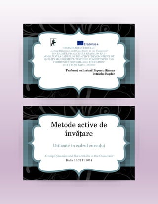 DISEMINAREA CURSULUI
,,Group Dynamics and Social Skills in the Classroom"
DIN CADRUL PROIECTULUI ERASMUS+ KA1 –
MOBILITATEA CADRELOR DIDACTICE “DEVELOPMENT OF
QUALITY MANAGEMENT, TEACHING COMPETENCES AND
COMMUNICATION SKILLS IN EDUCATION”
2014-1-RO01-KA101 – 000930
Profesori realizatori: Popescu Simona
Petrache Bogdan
Metode active de
învățare
Utilizate în cadrul cursului
,,Group Dynamics and Social Skills in the Classroom"
Italia 16-23 11.2014
 