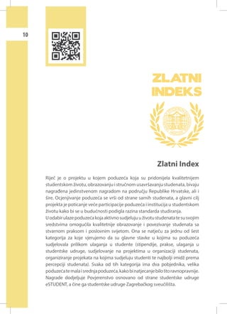 10

Zlatni Index
Riječ je o projektu u kojem poduzeća koja su pridonijela kvalitetnijem
studentskom životu, obrazovanju i stručnom usavršavanju studenata, bivaju
nagrađena jedinstvenom nagradom na području Republike Hrvatske, ali i
šire. Ocjenjivanje poduzeća se vrši od strane samih studenata, a glavni cilj
projekta je poticanje veće participacije poduzeća i institucija u studentskom
životu kako bi se u budućnosti podigla razina standarda studiranja.
U odabir ulaze poduzeća koja aktivno sudjeluju u životu studenata te su svojim
sredstvima omogućila kvalitetnije obrazovanje i povezivanje studenata sa
stvarnom praksom i poslovnim svijetom. Ona se natječu za jednu od šest
kategorija za koje vjerujemo da su glavne stavke u kojima su poduzeća
sudjelovala prilikom ulaganja u studente (stipendije, prakse, ulaganja u
studentske udruge, sudjelovanje na projektima u organizaciji studenata,
organiziranje projekata na kojima sudjeluju studenti te najbolji imidž prema
percepciji studenata). Svaka od tih kategorija ima dva pobjednika, velika
poduzeća te mala i srednja poduzeća, kako bi natjecanje bilo što ravnopravnije.
Nagrade dodjeljuje Povjerenstvo osnovano od strane studentske udruge
eSTUDENT, a čine ga studentske udruge Zagrebačkog sveučilišta.

 