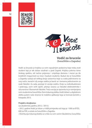 12

Vodič za brucoše

(Sveučilište u Zagrebu)

Vodič za brucoše je knjižica sa svim najvažnijim podacima koje treba znati
student koji je tek došao studirati u grad Zagreb. Knjižica pokriva teme
širokog spektra, od načina prijevoza i smještaja domova i menzi pa do
kreditnih mogućnosti za nove i buduće studente. Budući da se Sveučilište
u Zagrebu sastoji od velikog broja sastavnica koje su svaka jedinstvene na
svoj način, konačni cilj ovoga vodiča je baviti se i temama jedinstvenim za
svaki fakultet. Za sada, postoje tri verzija vodiča. Dvije su individualizirane
i pokrivaju, osim onih općih, pitanja vezana uz Fakultet elektrotehnike i
računarstva i Ekonomski fakultet. Treća verzija je općenita te je namijenjena
svim studentima Sveučilišta. Osim tiskanog oblika, Vodič dolazi i u digitalnom
obliku putem naše stranice te mobilne aplikacije koja se krenula koristiti u
listopadu 2013.
Projekt u brojkama:
(za akademsku godinu 2012. / 2013.)
• 2012. godine Vodič je tiskan u 4 600 primjeraka od čega je 1 000 za EFZG,
600 za FER, a ostalo za Sveučilište u Zagrebu.
• Distribucija tiskanog Vodiča se vršila na svim većim fakultetima Sveučilišta

 
