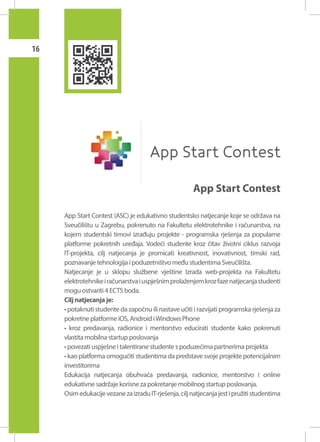 16

App Start Contest
App Start Contest (ASC) je edukativno studentsko natjecanje koje se održava na
Sveučilištu u Zagrebu, pokrenuto na Fakultetu elektrotehnike i računarstva, na
kojem studentski timovi izrađuju projekte - programska rješenja za popularne
platforme pokretnih uređaja. Vodeći studente kroz čitav životni ciklus razvoja
IT-projekta, cilj natjecanja je promicati kreativnost, inovativnost, timski rad,
poznavanje tehnologija i poduzetništvo među studentima Sveučilišta.
Natjecanje je u sklopu službene vještine Izrada web-projekta na Fakultetu
elektrotehnike i računarstva i uspješnim prolaženjem kroz faze natjecanja studenti
mogu ostvariti 4 ECTS boda.
Cilj natjecanja je:
• potaknuti studente da započnu ili nastave učiti i razvijati programska rješenja za
pokretne platforme iOS, Android i Windows Phone
• kroz predavanja, radionice i mentorstvo educirati studente kako pokrenuti
vlastita mobilna startup poslovanja
• povezati uspješne i talentirane studente s poduzećima partnerima projekta
• kao platforma omogućiti studentima da predstave svoje projekte potencijalnim
investitorima
Edukacija natjecanja obuhvaća predavanja, radionice, mentorstvo i online
edukativne sadržaje korisne za pokretanje mobilnog startup poslovanja.
Osim edukacije vezane za izradu IT-rješenja, cilj natjecanja jest i pružiti studentima

 