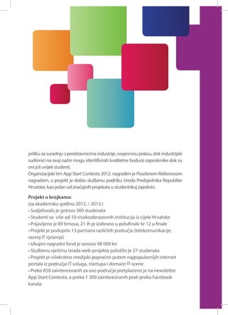 priliku za suradnju s predstavnicima industrije, svojevrsnu praksu, dok industrijski
sudionici na ovaj način mogu identificirati kvalitetne buduće zaposlenike dok su
oni još uvijek studenti.
Organizacijski tim App Start Contesta 2012. nagrađen je Posebnom Rektorovom
nagradom, a projekt je dobio službenu podršku Ureda Predsjednika Republike
Hrvatske, kao jedan od značajnih projekata u studentskoj zajednici.
Projekt u brojkama:
(za akademsku godinu 2012. / 2013.)
• Sudjelovalo je gotovo 300 studenata
• Studenti sa više od 10 visokoobrazovnih institucija iz cijele Hrvatske
• Prijavljeno je 89 timova, 21 ih je izabrano u polufinale te 12 u finale
• Projekt je poduprlo 13 partnera različitih područja (telekomunikacije,
razvoj IT-rješenja)
• Ukupni nagradni fond je iznosio 98 000 kn
• Službenu vještinu Izrada web-projekta položilo je 27 studenata
• Projekt je višekratno medijski popraćen putem najpopularnijih internet
portala iz područja IT-usluga, startupa i domaće IT-scene
• Preko 850 zainteresiranih za ovo područje pretplaćeno je na newsletter
App Start Contesta, a preko 1 300 zainteresiranih prati preko Facebook
kanala

 