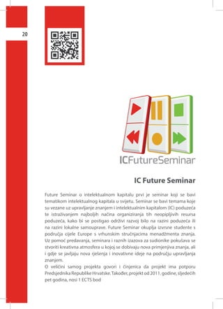 20

IC Future Seminar
Future Seminar o intelektualnom kapitalu prvi je seminar koji se bavi
tematikom intelektualnog kapitala u svijetu. Seminar se bavi temama koje
su vezane uz upravljanje znanjem i intelektualnim kapitalom (IC) poduzeća
te istraživanjem najboljih načina organiziranja tih neopipljivih resursa
poduzeća, kako bi se postigao održivi razvoj bilo na razini poduzeća ili
na razini lokalne samouprave. Future Seminar okuplja izvrsne studente s
područja cijele Europe s vrhunskim stručnjacima menadžmenta znanja.
Uz pomoć predavanja, seminara i raznih izazova za sudionike pokušava se
stvoriti kreativna atmosfera u kojoj se dobivaju nova primjenjiva znanja, ali
i gdje se javljaju nova rješenja i inovativne ideje na području upravljanja
znanjem.
O veličini samog projekta govori i činjenica da projekt ima potporu
Predsjednika Republike Hrvatske. Također, projekt od 2011. godine, sljedećih
pet godina, nosi 1 ECTS bod

 
