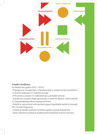 Projekt u brojkama:
(za akademsku godinu 2012. / 2013.)
• Prijavljeno je 16 sudionika s 3 fakulteta (koji su sastavnice dva sveučilišta) i
12 stranih studenata iz 7 različitih zemalja
• Prihvaćene su prijave 15 sudionika koji su pohađali seminar
• 3 profesora, uz jedno Skype gostovanje, iz različitih dijelova svijeta održala
su svoja predavanja tokom trajanja seminara
• Projekt su sponzorirali veliki partneri poput Zagrebačke banke te Horwath
HTL i Croatia Osiguranja
• Projekt je također podržala Turistička zajednica grada Dubrovnika
• Skoro 500 fanova pratilo je projekt putem Facebook stranice seminara

 