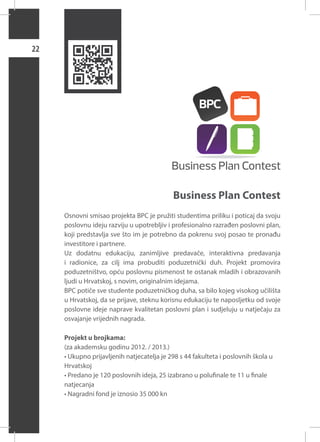 22

Business Plan Contest
Osnovni smisao projekta BPC je pružiti studentima priliku i poticaj da svoju
poslovnu ideju razviju u upotrebljiv i profesionalno razrađen poslovni plan,
koji predstavlja sve što im je potrebno da pokrenu svoj posao te pronađu
investitore i partnere.
Uz dodatnu edukaciju, zanimljive predavače, interaktivna predavanja
i radionice, za cilj ima probuditi poduzetnički duh. Projekt promovira
poduzetništvo, opću poslovnu pismenost te ostanak mladih i obrazovanih
ljudi u Hrvatskoj, s novim, originalnim idejama.
BPC potiče sve studente poduzetničkog duha, sa bilo kojeg visokog učilišta
u Hrvatskoj, da se prijave, steknu korisnu edukaciju te naposljetku od svoje
poslovne ideje naprave kvalitetan poslovni plan i sudjeluju u natječaju za
osvajanje vrijednih nagrada.
Projekt u brojkama:
(za akademsku godinu 2012. / 2013.)
• Ukupno prijavljenih natjecatelja je 298 s 44 fakulteta i poslovnih škola u
Hrvatskoj
• Predano je 120 poslovnih ideja, 25 izabrano u polufinale te 11 u finale
natjecanja
• Nagradni fond je iznosio 35 000 kn

 