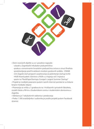 • Osim novčanih dijelile su se i posebne nagrade:
•ulazak u Zagrebački inkubator poduzetništva
•praksa u renomiranim hrvatskim poduzećima ovisno o struci finalista
•predstavljanje pred hrvatskom mrežom poslovnih anđela - CRANE
•Uni Zagreb start program savjetovanja za pokretanje startup tvrtki
•HUB Award paket: članstvo u HUB-u u trajanju od 3 mjeseca
•poziv na “RockPaperStartups: Europe’s Largest Summer Startup“
• Projekt je medijski popraćen putem raznih internet portala te su tiskane
brojne medijske objave
• Promocija se vršila u 7 gradova te na 14 državnih i privatnih fakulteta,
visokih škola u RH te u Studentskom centru i studentskim domovima u
Zagrebu
• Održano je 7 edukativnih radionica i predavanja
• Preko 1 300 znatiželjnika i sudionika je pratilo projekt putem Facebook
stranice

 