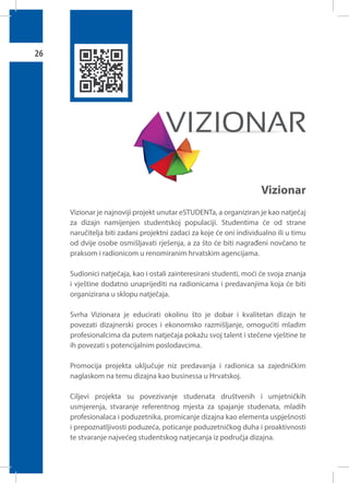 26

Vizionar
Vizionar je najnoviji projekt unutar eSTUDENTa, a organiziran je kao natječaj
za dizajn namijenjen studentskoj populaciji. Studentima će od strane
naručitelja biti zadani projektni zadaci za koje će oni individualno ili u timu
od dvije osobe osmišljavati rješenja, a za što će biti nagrađeni novčano te
praksom i radionicom u renomiranim hrvatskim agencijama.
Sudionici natječaja, kao i ostali zainteresirani studenti, moći će svoja znanja
i vještine dodatno unaprijediti na radionicama i predavanjima koja će biti
organizirana u sklopu natječaja.
Svrha Vizionara je educirati okolinu što je dobar i kvalitetan dizajn te
povezati dizajnerski proces i ekonomsko razmišljanje, omogućiti mladim
profesionalcima da putem natječaja pokažu svoj talent i stečene vještine te
ih povezati s potencijalnim poslodavcima.
Promocija projekta uključuje niz predavanja i radionica sa zajedničkim
naglaskom na temu dizajna kao businessa u Hrvatskoj.
Ciljevi projekta su povezivanje studenata društvenih i umjetničkih
usmjerenja, stvaranje referentnog mjesta za spajanje studenata, mladih
profesionalaca i poduzetnika, promicanje dizajna kao elementa uspješnosti
i prepoznatljivosti poduzeća, poticanje poduzetničkog duha i proaktivnosti
te stvaranje najvećeg studentskog natjecanja iz područja dizajna.

 
