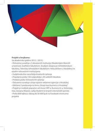 Projekt u brojkama:
(za akademsku godinu 2012. / 2013.)
• Ostvarena suradnja s 5 obrazovnih institucija (Akademijom likovnih
umjetnosti, Grafičkim fakultetom, Studijem dizajna pri Arhitektonskom
fakultetu, Tehničko-tehnološkim fakultetom i Veleučilištem u Varaždinu) te
ostalim relevantnim institucijama
• Sudjelovala dva naručitelja kreativnih rješenja
• Prijavljeno preko 150 natjecatelja s 20 različitih fakulteta
• Predano preko 50 kreativnih rješenja
• Ostvarena suradnja s dvije najveće reklamne agencije u Hrvatskoj
• Održano 5 predavanja na temu „Dizajn kao business u Hrvatskoj“
• Projekt je medijski popraćen od strane HRT-a, Business.hr-a, Večernjeg
lista, časopisa Majstor, radija Student te brojnih internetskih portala
• Preko 800 lajkova i doseg do 50 000 ljudi na Facebook stranicama
projekta

 