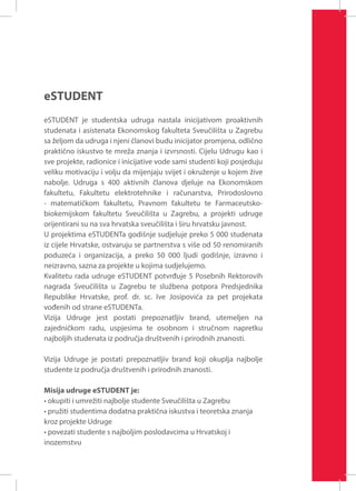 eSTUDENT
eSTUDENT je studentska udruga nastala inicijativom proaktivnih
studenata i asistenata Ekonomskog fakulteta Sveučilišta u Zagrebu
sa željom da udruga i njeni članovi budu inicijator promjena, odlično
praktično iskustvo te mreža znanja i izvrsnosti. Cijelu Udrugu kao i
sve projekte, radionice i inicijative vode sami studenti koji posjeduju
veliku motivaciju i volju da mijenjaju svijet i okruženje u kojem žive
nabolje. Udruga s 400 aktivnih članova djeluje na Ekonomskom
fakultetu, Fakultetu elektrotehnike i računarstva, Prirodoslovno
- matematičkom fakultetu, Pravnom fakultetu te Farmaceutskobiokemijskom fakultetu Sveučilišta u Zagrebu, a projekti udruge
orijentirani su na sva hrvatska sveučilišta i širu hrvatsku javnost.
U projektima eSTUDENTa godišnje sudjeluje preko 5 000 studenata
iz cijele Hrvatske, ostvaruju se partnerstva s više od 50 renomiranih
poduzeća i organizacija, a preko 50 000 ljudi godišnje, izravno i
neizravno, sazna za projekte u kojima sudjelujemo.
Kvalitetu rada udruge eSTUDENT potvrđuje 5 Posebnih Rektorovih
nagrada Sveučilišta u Zagrebu te službena potpora Predsjednika
Republike Hrvatske, prof. dr. sc. Ive Josipovića za pet projekata
vođenih od strane eSTUDENTa.
Vizija Udruge jest postati prepoznatljiv brand, utemeljen na
zajedničkom radu, uspjesima te osobnom i stručnom napretku
najboljih studenata iz područja društvenih i prirodnih znanosti.
Vizija Udruge je postati prepoznatljiv brand koji okuplja najbolje
studente iz područja društvenih i prirodnih znanosti.
Misija udruge eSTUDENT je:
• okupiti i umrežiti najbolje studente Sveučilišta u Zagrebu
• pružiti studentima dodatna praktična iskustva i teoretska znanja
kroz projekte Udruge
• povezati studente s najboljim poslodavcima u Hrvatskoj i
inozemstvu

 