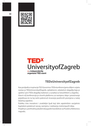 30

TEDxUniversityofZagreb
Kao posljedica inspiracije TED Govorima i TEDx konferencijama diljem svijeta
nastao je TEDxUniversityofZagreb; cjelodnevni, edukativni događaj koja je
ujedno i prvi TEDx događaj realiziran u suradnji sa Sveučilištem u Zagrebu.
Glavni cilj konferencije je stvoriti platformu za razmjenu ideja i povezivanje
pojedinaca te na taj način pokrenuti stvaranje pozitivnih promjena u našoj
lokalnoj zajednici.
Publiku čine inovativni i znatiželjni ljudi koji žele zajedničkim socijalnim
kapitalom potaknuti razvoj, razmjenu i realizaciju motivirajućih ideja.
Projekt je u prethodnoj akademskoj godini kandidiran za Posebnu Rektorovu
nagradu.

 