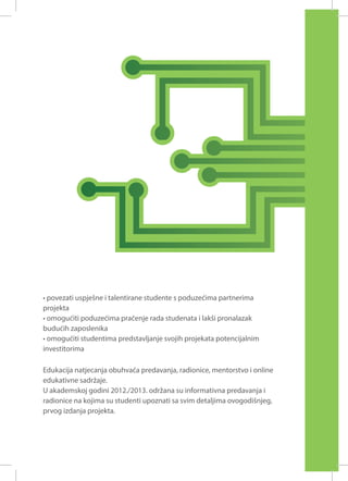 • povezati uspješne i talentirane studente s poduzećima partnerima
projekta
• omogućiti poduzećima praćenje rada studenata i lakši pronalazak
budućih zaposlenika
• omogućiti studentima predstavljanje svojih projekata potencijalnim
investitorima
Edukacija natjecanja obuhvaća predavanja, radionice, mentorstvo i online
edukativne sadržaje.
U akademskoj godini 2012./2013. održana su informativna predavanja i
radionice na kojima su studenti upoznati sa svim detaljima ovogodišnjeg,
prvog izdanja projekta.

 