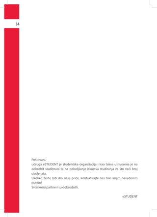 34

Poštovani,
udruga eSTUDENT je studentska organizacija i kao takva usmjerena je na
dobrobit studenata te na poboljšanje iskustva studiranja za što veći broj
studenata.
Ukoliko želite biti dio naše priče, kontaktirajte nas bilo kojim navedenim
putem!
Svi iskreni partneri su dobrodošli.
eSTUDENT

 