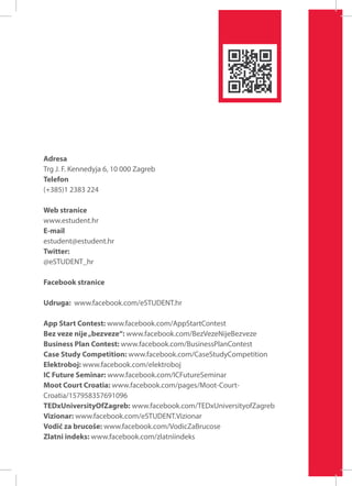 Adresa
Trg J. F. Kennedyja 6, 10 000 Zagreb
Telefon
(+385)1 2383 224
Web stranice
www.estudent.hr
E-mail
estudent@estudent.hr
Twitter:
@eSTUDENT_hr
Facebook stranice
Udruga: www.facebook.com/eSTUDENT.hr
App Start Contest: www.facebook.com/AppStartContest
Bez veze nije „bezveze“: www.facebook.com/BezVezeNijeBezveze
Business Plan Contest: www.facebook.com/BusinessPlanContest
Case Study Competition: www.facebook.com/CaseStudyCompetition
Elektroboj: www.facebook.com/elektroboj
IC Future Seminar: www.facebook.com/ICFutureSeminar
Moot Court Croatia: www.facebook.com/pages/Moot-CourtCroatia/157958357691096
TEDxUniversityOfZagreb: www.facebook.com/TEDxUniversityofZagreb
Vizionar: www.facebook.com/eSTUDENT.Vizionar
Vodič za brucoše: www.facebook.com/VodicZaBrucose
Zlatni indeks: www.facebook.com/zlatniindeks

 