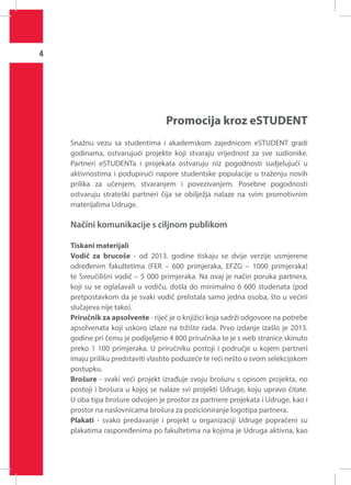 4

Promocija kroz eSTUDENT
Snažnu vezu sa studentima i akademskom zajednicom eSTUDENT gradi
godinama, ostvarujući projekte koji stvaraju vrijednost za sve sudionike.
Partneri eSTUDENTa i projekata ostvaruju niz pogodnosti sudjelujući u
aktivnostima i podupirući napore studentske populacije u traženju novih
prilika za učenjem, stvaranjem i povezivanjem. Posebne pogodnosti
ostvaruju strateški partneri čija se obilježja nalaze na svim promotivnim
materijalima Udruge.

Načini komunikacije s ciljnom publikom
Tiskani materijali
Vodič za brucoše - od 2013. godine tiskaju se dvije verzije usmjerene
određenim fakultetima (FER – 600 primjeraka, EFZG – 1000 primjeraka)
te Sveučilišni vodič – 5 000 primjeraka. Na ovaj je način poruka partnera,
koji su se oglašavali u vodiču, došla do minimalno 6 600 studenata (pod
pretpostavkom da je svaki vodič prelistala samo jedna osoba, što u većini
slučajeva nije tako).
Priručnik za apsolvente - riječ je o knjižici koja sadrži odgovore na potrebe
apsolvenata koji uskoro izlaze na tržište rada. Prvo izdanje izašlo je 2013.
godine pri čemu je podijeljeno 4 800 priručnika te je s web stranice skinuto
preko 1 100 primjeraka. U priručniku postoji i područje u kojem partneri
imaju priliku predstaviti vlastito poduzeće te reći nešto o svom selekcijskom
postupku.
Brošure - svaki veći projekt izrađuje svoju brošuru s opisom projekta, no
postoji i brošura u kojoj se nalaze svi projekti Udruge, koju upravo čitate.
U oba tipa brošure odvojen je prostor za partnere projekata i Udruge, kao i
prostor na naslovnicama brošura za pozicioniranje logotipa partnera.
Plakati - svako predavanje i projekt u organizaciji Udruge popraćeni su
plakatima raspoređenima po fakultetima na kojima je Udruga aktivna, kao

 