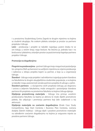 i u prostorima Studentskog Centra Zagreb te drugim mjestima na kojima
se studenti okupljaju. Na svakom plakatu ostavljen je prostor za partnere
projekata i Udruge.
Letci - predavanja i projekti se također najavljuju putem letaka te se
oni tiskaju u većem broju nego brošure. Na letcima je, jednako kao i na
brošurama i plakatima, ostavljen prostor za pozicioniranje logotipa partnera
projekta i Udruge.
Promocija na događanjima
Pingvini na predavanjima - partneri Udruge imaju mogućnost postavljanja
tzv. pingvina (Roll-up bannera) na uočljivim mjestima za vrijeme predavanja
i radionica u sklopu projekta kojem su partner, a koja su u organizaciji
Udruge.
Štandovi - Udruga svoje projekte i rad reklamira i najavljuje putem štandova
na fakultetima te drugim okupljalištima studentske populacije, a na kojima
se također mogu pozicionirati oznake partnera projekta ili udruge u cjelini.
Štandovi partnera - u slučajevima većih projekata Udruga, po dogovoru
i ovisno o željenim fakultetima, može omogućiti i postavljanje štandova
partnera tih projekata na prostorima fakulteta na kojima Udruga djeluje.
Dijeljenje promotivnog materijala - Udruga ima pristup uvodnim
predavanjima fakulteta na kojima je aktivna te može dijeliti promotivne
pakete, što uključuje i promociju partnera koji žele sudjelovati u toj
aktivnosti.
Dijeljenje materijala na svečanim događanjima (finale Case Study
Competitiona, App Start Contesta i Business Plan Contesta, svečana
dodjela Zlatnih indeksa) - Udruga dijeli i posebne promotivne materijale
na određenim svečanim događanjima na kojima je osigurano mjesto za
posebne partnere Udruge.

 