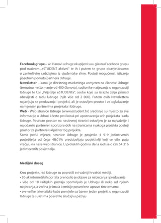Facebook grupe – svi članovi udruge okupljeni su u glavnu Facebook grupu
pod nazivom „eSTUDENT aktivni“ te ih i putem te grupe obavještavamo
o zanimljivim sadržajima iz studentske sfere. Postoji mogućnost isticanja
posebnih ponuda partnera Udruge.
Newsletter – kanal je direktnog marketinga usmjeren na članove Udruge
(trenutno nešto manje od 400 članova), sudionike natjecanja u organizaciji
Udruge te tzv. „Prijatelje eSTUDENTa“, osobe koje su izrazile želju primati
obavijesti o radu Udruge (njih više od 2 000). Putem ovih Newslettera
najavljuju se predavanja i projekti, ali je ostavljen prostor i za oglašavanje
namijenjen partnerima projekata i Udruge.
Web - Web stranice Udruge (www.estudent.hr) središnje su mjesto za sve
informacije o Udruzi i često prvi korak pri upoznavanju svih projekata i rada
Udruge. Poseban prostor na naslovnoj stranici ostavljen je za najvažnije i
najodanije partnere i sponzore dok na stranicama svakoga projekta postoji
prostor za partnere isključivo tog projekta.
Samo prošli mjesec, stranice Udruge je posjetilo 4 919 jedinstvenih
posjetitelja od čega 48,01% predstavljaju posjetitelji koji se više puta
vraćaju na naše web stranice. U proteklih godinu dana radi se o čak 54 316
jedinstvenih posjetitelja.

Medijski doseg
Kroz projekte, rad Udruge su popratili svi važniji hrvatski mediji.
• 30-ak internetskih portala prenosilo je objave za natjecanja i predavanja
• više od 10 radijskih postaja spominjalo je Udrugu ili neko od njenih
natjecanja, a većina je imala i emisije posvećene upravo tim temama
• sve velike televizijske kuće prenijele su barem jedan projekt u organizaciji
Udruge te su istima posvetile značajnu pažnju

 