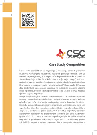 8

Case Study Competition
Case Study Competition je natjecanje u rješavanju stvarnih poslovnih
slučajeva, namijenjeno studentima različitih područja interesa. Ono je
najveće natjecanje ovog tipa na području Republike Hrvatske u kojem svi
studenti dobivaju priliku da pokažu svoje znanje, ideje i mogućnosti pred
najboljim hrvatskim poduzećima kao potencijalnim budućim poslodavcima.
Renomirana hrvatska poduzeća, predstavnici različitih gospodarskih grana,
daju studentima na rješavanje stvarne, a ne zamišljene probleme s kojima
su se u praksi susreli ili s kojima predviđaju da će susresti te ih za najbolja
rješenja bogato nagrađuju.
Pri rješavanju slučajeva studenti rade u timovima 2-4 studenata i pri tom
se mogu konzultirati sa zaposlenikom poduzeća (mentorom) zaduženim za
određeno područje istraživanja, kao i s profesorima i asistentima fakulteta.
Kvalitetu samog natjecanja i njegove organizacije vidimo i u tome da je ono
u posljednje tri godine nagrađeno najprestižnijim nagradama Sveučilišta u
Zagrebu. U akademskoj godini 2009./2010. projekt je nagrađen posebnom
Dekanovom nagradom na Ekonomskom fakultetu, dok je u akademskoj
godini 2010./2011., kada je proširen na područje cijele Republike Hrvatske,
nagrađen i posebnom Rektorovom nagradom. U akademskoj godini
2012./2013. projekt je postao regionalan što je omogućilo studentima s

 
