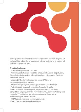 područja Srbije te Bosne i Hercegovine sudjelovanje u samom projektu. Uz
to, Sveučilište u Zagrebu je prepoznalo važnost projekta, te je svakom od
finalista dodijeljen 1 ECTS bod.
Projekt u brojkama:
(za akademsku godinu 2012. / 2013.)
• Promocija je obuhvatila 5 Sveučilišta u Republici Hrvatskoj (Zagreb, Split,
Rijeka, Osijek, Dubrovnik) te 3 Sveučilišta u Bosni i Hercegovini (Sarajevo,
Banja Luka, Mostar)
• Ukupno 2 515 prijavljenih studenata unutar 870 timova
•Studenti sa 63 različitih fakulteta
• 397 predanih rješenja što predstavlja ukupno 1 173 natjecatelja
• Projekt je dobio potporu Predsjednika Republike Hrvatske
• Preko 30 Internet portala objavilo je vijesti vezane uz Case Study
Competition (uključujući Net.hr, Poslovni Dnevnik, Lider Press, Večernji List)
• Nekoliko TV emisija je imalo priloge o natjecanju (Među nama,
Znanstvene vijesti, ZABA 5 minuta)
• 13 270 posjeta na stranici www.estudent.hr/csc
• Preko 5 000 fanova Facebook fan stranice

 