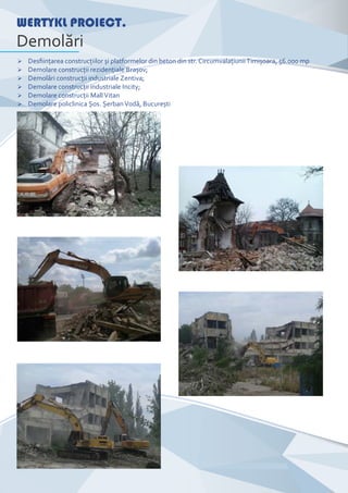 Ø Desﬁinţarea construcţiilor și platformelor din beton din str. Circumvalaţiunii Timișoara, 56.000 mp
Ø Demolare construcţii rezidenţiale Brașov;
Ø Demolări construcţii industriale Zentiva;
Ø Demolare construcţii industriale Incity;
Ø Demolare construcţii Mall Vitan
Ø Demolare policlinica Șos. Șerban Vodă, București
WERTYKL PROIECT.
Demolări
 