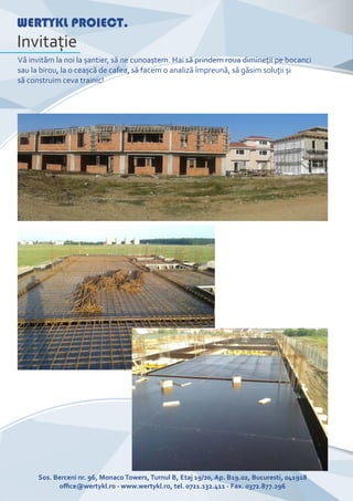 WERTYKL PROIECT.
Invitaţie
Vă invităm la noi la șantier, să ne cunoaștem. Hai să prindem roua dimineţii pe bocanci
sau la birou, la o ceașcă de cafea, să facem o analiză împreună, să găsim soluţii și
să construim ceva trainic!
Sos. Berceni nr. 96, Monaco Towers, Turnul B, Etaj 19/20, Ap. B19.02, Bucuresti, 041918
oﬃce@wertykl.ro - www.wertykl.ro, tel. 0721.132.411 - Fax. 0372.877.296
 